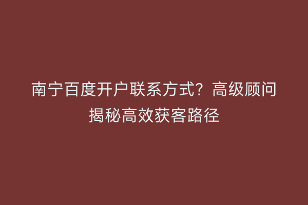 南宁百度开户联系方式？高级顾问揭秘高效获客路径