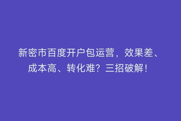 新密市百度开户包运营，效果差、成本高、转化难？三招破解！