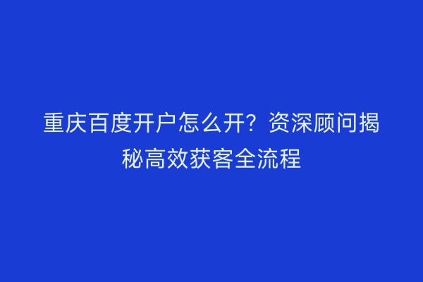 重庆百度开户怎么开？资深顾问揭秘高效获客全流程