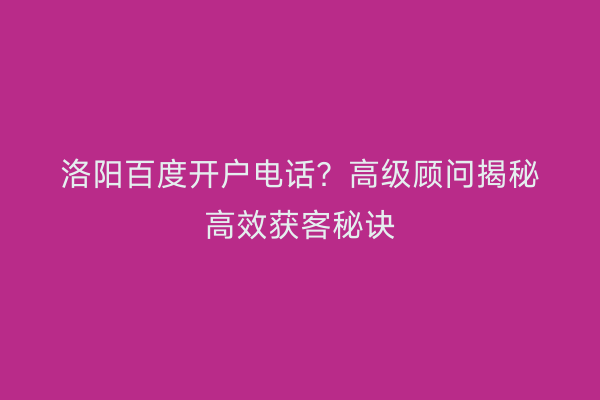 洛阳百度开户电话？高级顾问揭秘高效获客秘诀