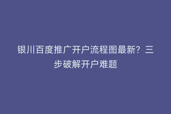 银川百度推广开户流程图最新？三步破解开户难题