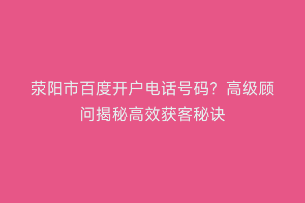 荥阳市百度开户电话号码？高级顾问揭秘高效获客秘诀
