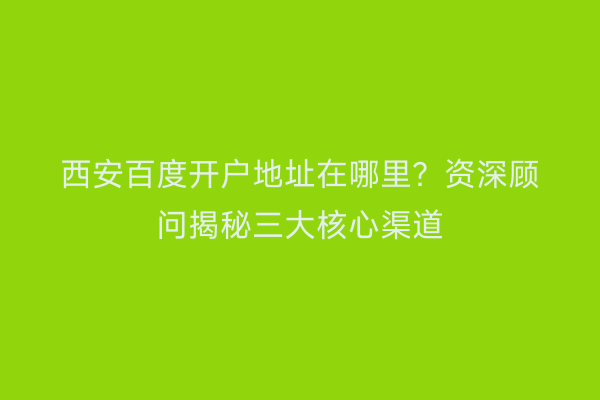 西安百度开户地址在哪里？资深顾问揭秘三大核心渠道