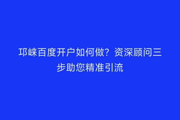 邛崃百度开户如何做？资深顾问三步助您精准引流