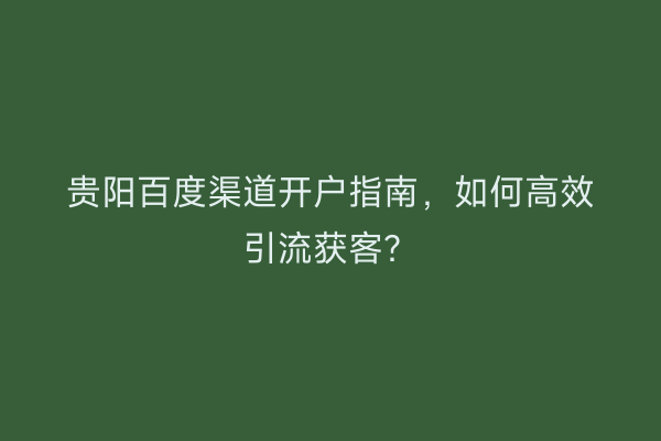 贵阳百度渠道开户指南，如何高效引流获客？