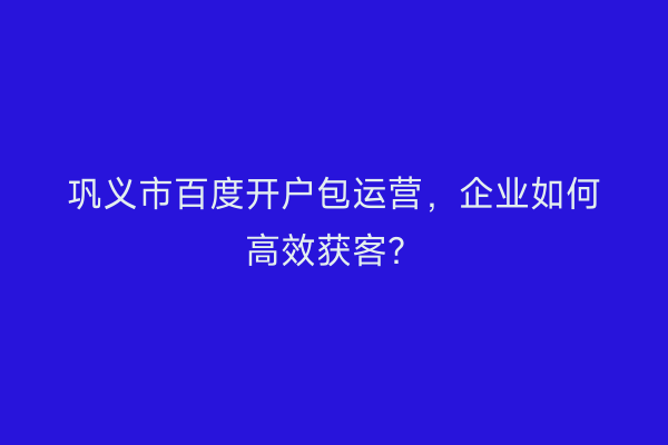 巩义市百度开户包运营，企业如何高效获客？