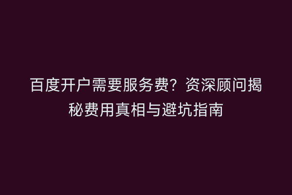 百度开户需要服务费？资深顾问揭秘费用真相与避坑指南