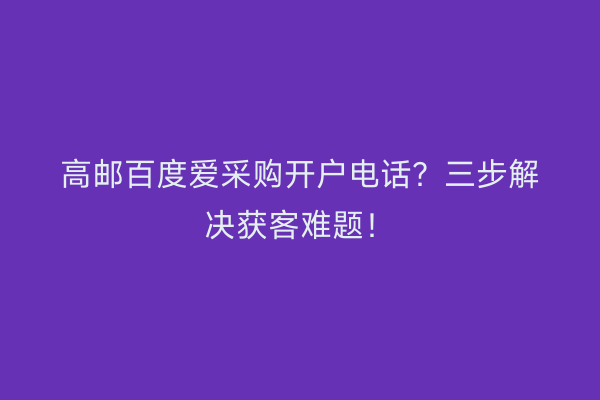 高邮百度爱采购开户电话？三步解决获客难题！