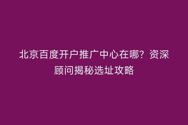 北京百度开户推广中心在哪？资深顾问揭秘选址攻略