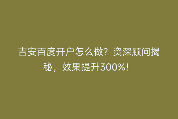 吉安百度开户怎么做？资深顾问揭秘，效果提升300%！