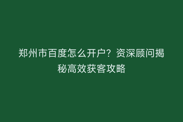 郑州市百度怎么开户?资深顾问揭秘高效获客攻略