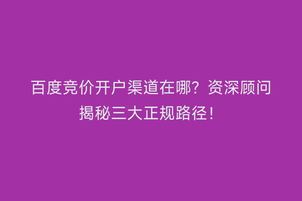 百度竞价开户渠道在哪？资深顾问揭秘三大正规路径！