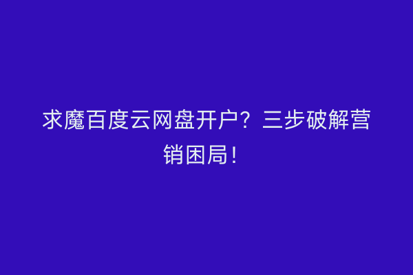 求魔百度云网盘开户？三步破解营销困局！