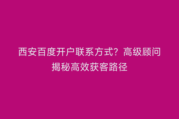 西安百度开户联系方式？高级顾问揭秘高效获客路径