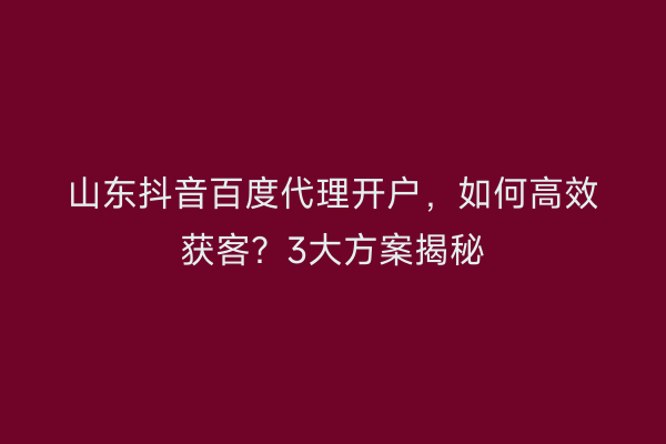 山东抖音百度代理开户，如何高效获客？3大方案揭秘