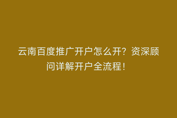 云南百度推广开户怎么开？资深顾问详解开户全流程！