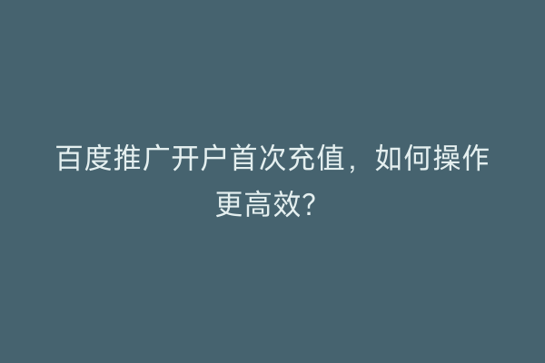 百度推广开户首次充值，如何操作更高效？