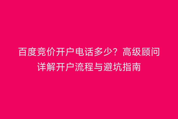 百度竞价开户电话多少？高级顾问详解开户流程与避坑指南