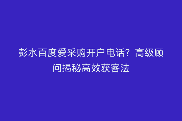 彭水百度爱采购开户电话？高级顾问揭秘高效获客法