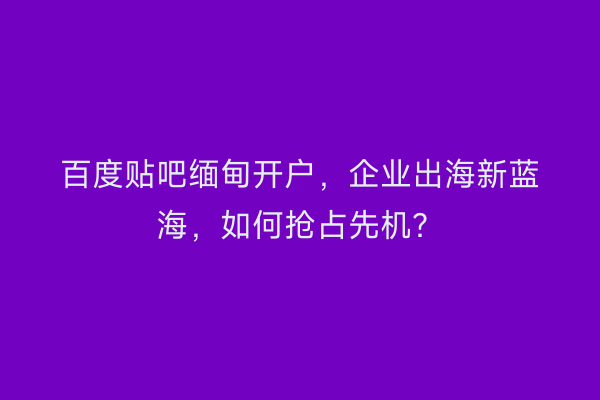 百度贴吧缅甸开户，企业出海新蓝海，如何抢占先机？