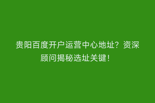 贵阳百度开户运营中心地址？资深顾问揭秘选址关键！