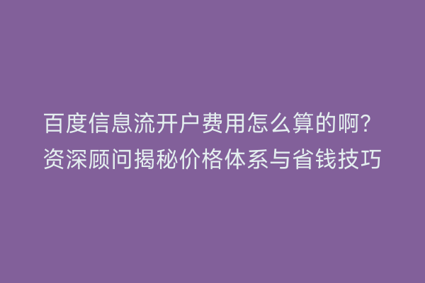 百度信息流开户费用怎么算的啊？资深顾问揭秘价格体系与省钱技巧