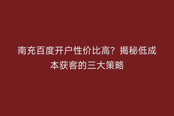 南充百度开户性价比高？揭秘低成本获客的三大策略