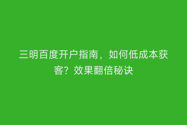 三明百度开户指南，如何低成本获客？效果翻倍秘诀