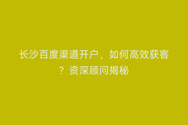 长沙百度渠道开户，如何高效获客？资深顾问揭秘