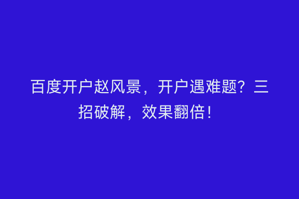 百度开户赵风景，开户遇难题？三招破解，效果翻倍！
