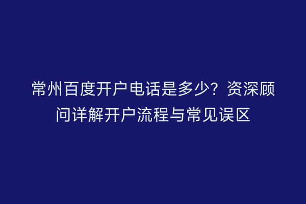 常州百度开户电话是多少？资深顾问详解开户流程与常见误区