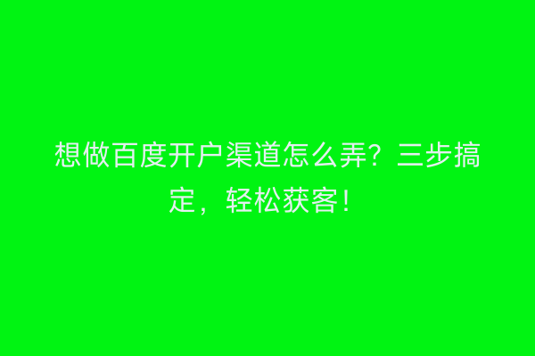 想做百度开户渠道怎么弄？三步搞定，轻松获客！