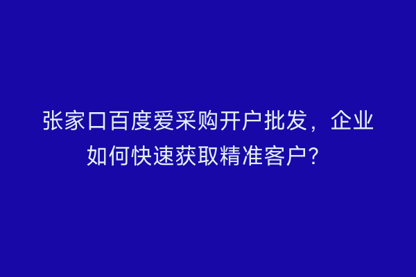 张家口百度爱采购开户批发，企业如何快速获取精准客户？