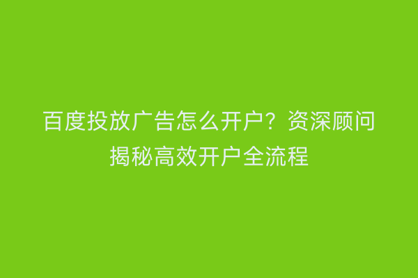 百度投放广告怎么开户？资深顾问揭秘高效开户全流程