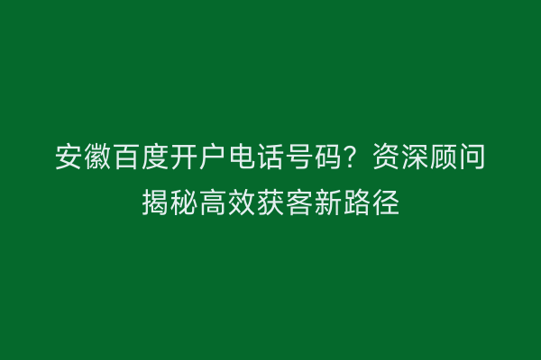 安徽百度开户电话号码？资深顾问揭秘高效获客新路径
