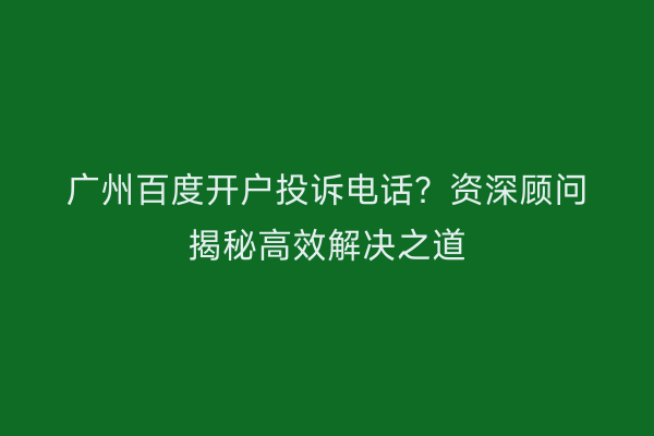 广州百度开户投诉电话？资深顾问揭秘高效解决之道