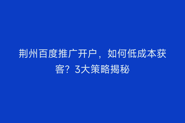 荆州百度推广开户，如何低成本获客？3大策略揭秘
