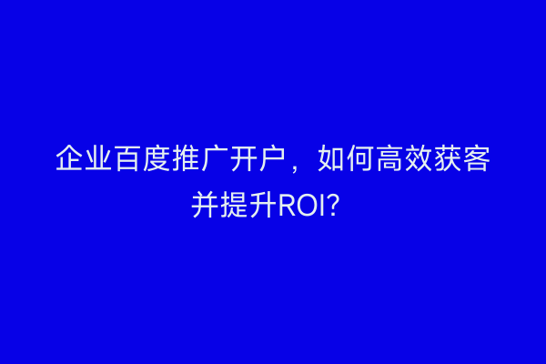 企业百度推广开户，如何高效获客并提升ROI？