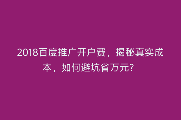 2018百度推广开户费，揭秘真实成本，如何避坑省万元？