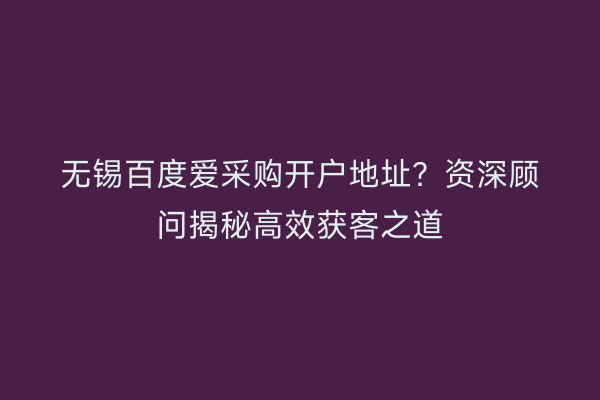 无锡百度爱采购开户地址？资深顾问揭秘高效获客之道