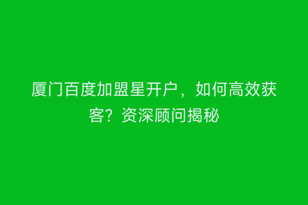 厦门百度加盟星开户，如何高效获客？资深顾问揭秘