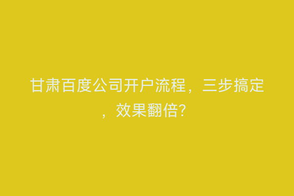 甘肃百度公司开户流程，三步搞定，效果翻倍？
