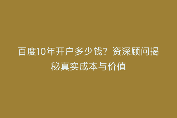 百度10年开户多少钱？资深顾问揭秘真实成本与价值