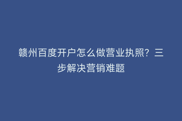 赣州百度开户怎么做营业执照？三步解决营销难题