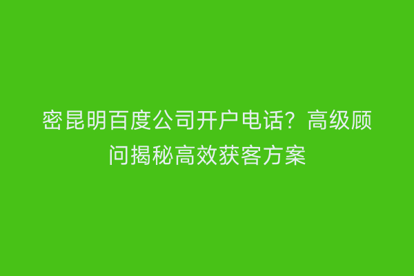 密昆明百度公司开户电话？高级顾问揭秘高效获客方案