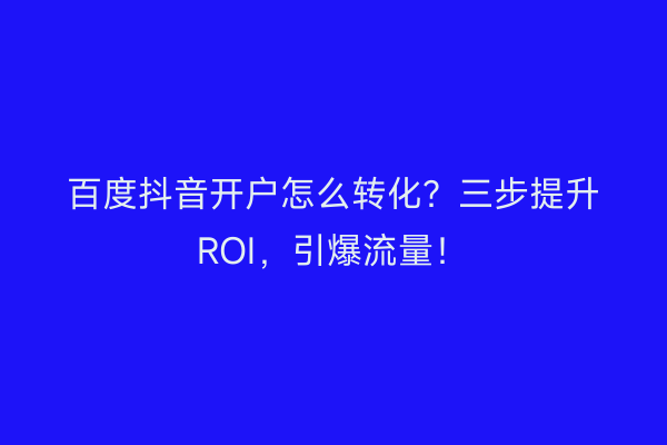 百度抖音开户怎么转化？三步提升ROI，引爆流量！