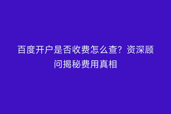 百度开户是否收费怎么查？资深顾问揭秘费用真相