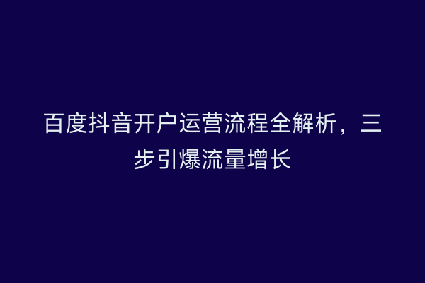 百度抖音开户运营流程全解析，三步引爆流量增长