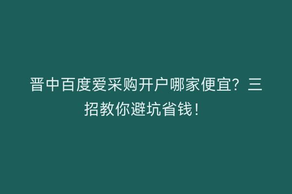 晋中百度爱采购开户哪家便宜？三招教你避坑省钱！