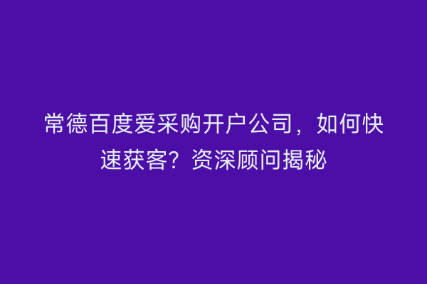 常德百度爱采购开户公司，如何快速获客？资深顾问揭秘